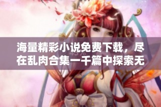 海量精彩小说免费下载，尽在乱肉合集一千篇中探索无尽乐趣