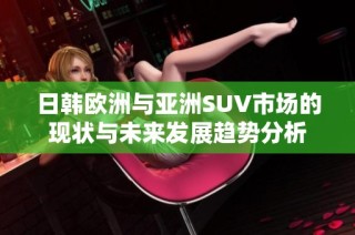 日韩欧洲与亚洲SUV市场的现状与未来发展趋势分析