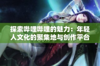 探索哔哩哔哩的魅力：年轻人文化的聚集地与创作平台