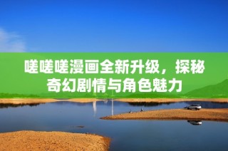 嗟嗟嗟漫画全新升级，探秘奇幻剧情与角色魅力