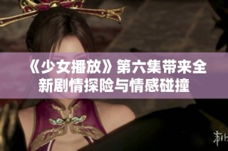 《少女播放》第六集带来全新剧情探险与情感碰撞