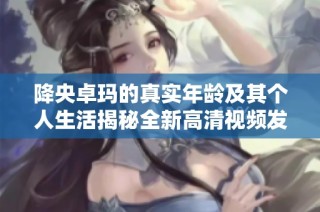 降央卓玛的真实年龄及其个人生活揭秘全新高清视频发布