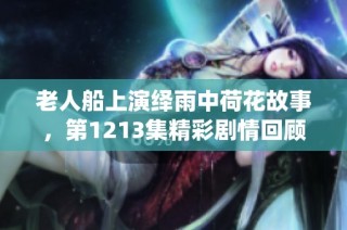 老人船上演绎雨中荷花故事，第1213集精彩剧情回顾