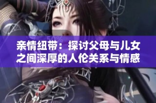 亲情纽带：探讨父母与儿女之间深厚的人伦关系与情感交流