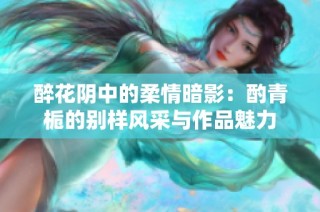 醉花阴中的柔情暗影：酌青栀的别样风采与作品魅力