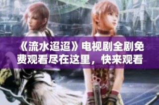 《流水迢迢》电视剧全剧免费观看尽在这里，快来观看吧