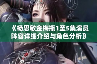 《杨思敏金梅瓶1至5集演员阵容详细介绍与角色分析》
