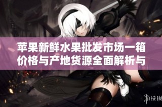 苹果新鲜水果批发市场一箱价格与产地货源全面解析与促销信息分享