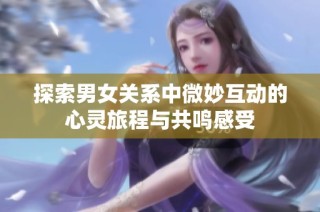 探索男女关系中微妙互动的心灵旅程与共鸣感受