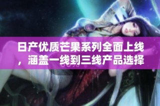 日产优质芒果系列全面上线，涵盖一线到三线产品选择