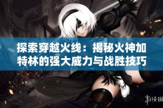探索穿越火线：揭秘火神加特林的强大威力与战胜技巧