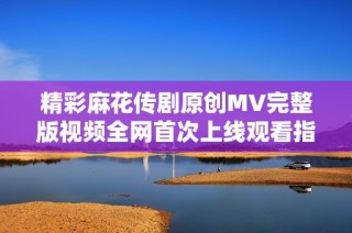 精彩麻花传剧原创MV完整版视频全网首次上线观看指南