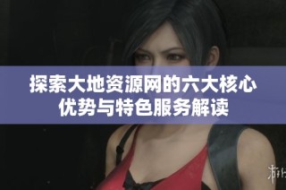 探索大地资源网的六大核心优势与特色服务解读