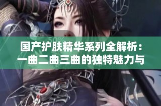 国产护肤精华系列全解析：一曲二曲三曲的独特魅力与功效