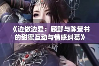 《边做边爱：顾野与陈景书的甜蜜互动与情感纠葛》
