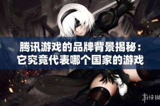 腾讯游戏的品牌背景揭秘：它究竟代表哪个国家的游戏产业？