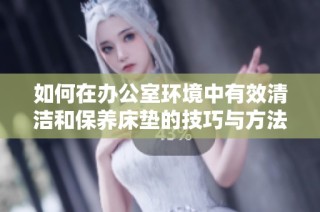 如何在办公室环境中有效清洁和保养床垫的技巧与方法