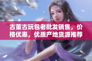 古董古玩包老批发销售，价格优惠，优质产地货源推荐