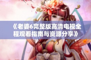 《老婆6完整版高清电视全程观看指南与资源分享》