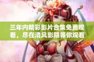 三年内精彩影片合集免费观看，尽在清风影院等你观看