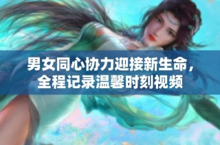 男女同心协力迎接新生命，全程记录温馨时刻视频