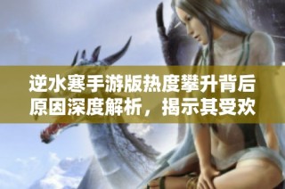 逆水寒手游版热度攀升背后原因深度解析，揭示其受欢迎的真正秘密与魅力所在
