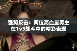 强势反击：两位高血量男主在1v3战斗中的精彩表现