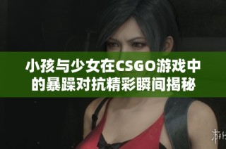 小孩与少女在CSGO游戏中的暴躁对抗精彩瞬间揭秘