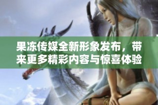 果冻传媒全新形象发布，带来更多精彩内容与惊喜体验