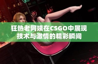 狂热老阿姨在CSGO中展现技术与激情的精彩瞬间
