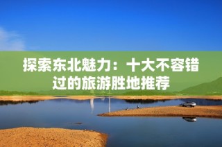 探索东北魅力：十大不容错过的旅游胜地推荐
