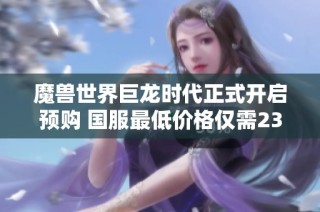魔兽世界巨龙时代正式开启预购 国服最低价格仅需238元尽享全新冒险体验