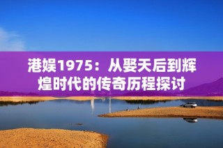 港娱1975：从娶天后到辉煌时代的传奇历程探讨