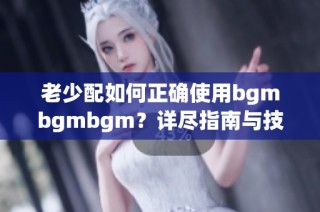 老少配如何正确使用bgmbgmbgm？详尽指南与技巧分享
