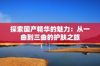 探索国产精华的魅力：从一曲到三曲的护肤之旅