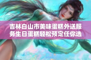 吉林白山市美味蛋糕外送服务生日蛋糕轻松预定任你选择