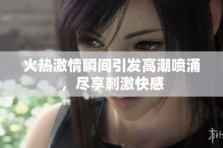 火热激情瞬间引发高潮喷涌，尽享刺激快感