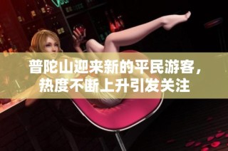 普陀山迎来新的平民游客，热度不断上升引发关注