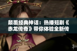 颠覆经典神话：热播短剧《赤龙传奇》带你体验全新传奇故事的魅力与震撼