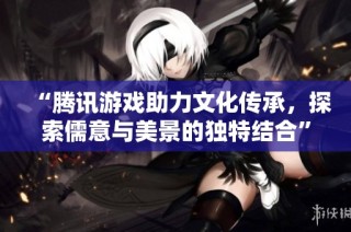 “腾讯游戏助力文化传承，探索儒意与美景的独特结合”