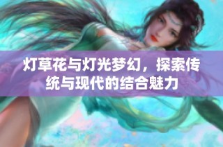 灯草花与灯光梦幻，探索传统与现代的结合魅力