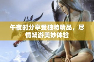 午夜时分享受独特精品，尽情畅游美妙体验