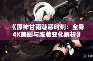 《原神甘雨魅惑时刻：全身4K美图与服装变化解析》