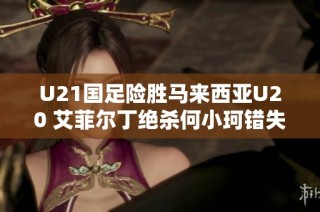 U21国足险胜马来西亚U20 艾菲尔丁绝杀何小珂错失多次机会