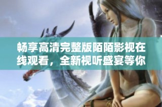 畅享高清完整版陌陌影视在线观看，全新视听盛宴等你体验