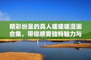 精彩纷呈的真人嗟嗟嗟漫画合集，带你感受独特魅力与深刻内涵