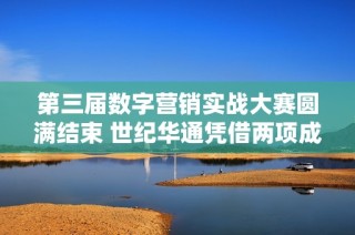 第三届数字营销实战大赛圆满结束 世纪华通凭借两项成就获殊荣