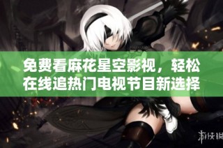 免费看麻花星空影视，轻松在线追热门电视节目新选择