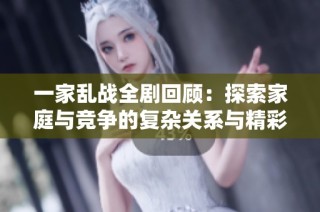 一家乱战全剧回顾：探索家庭与竞争的复杂关系与精彩对抗