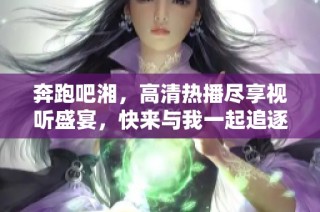 奔跑吧湘，高清热播尽享视听盛宴，快来与我一起追逐梦想！